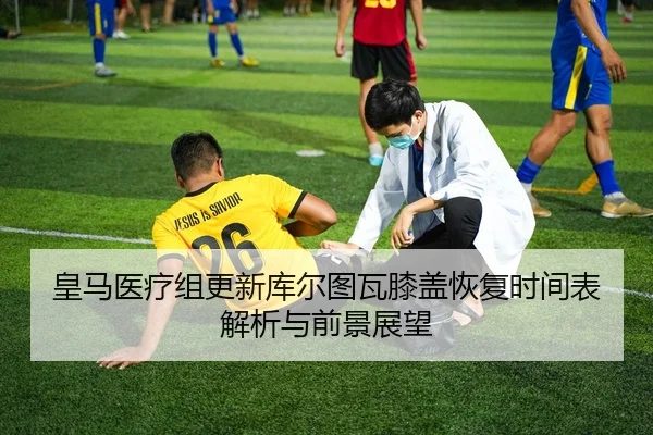 皇马医疗组更新库尔图瓦膝盖恢复时间表解析与前景展望