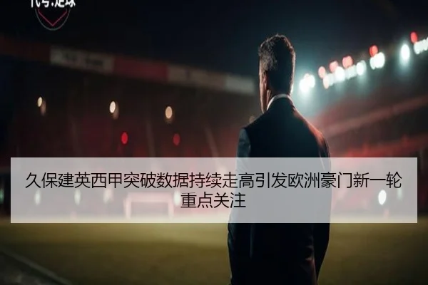 久保建英西甲突破数据持续走高引发欧洲豪门新一轮重点关注