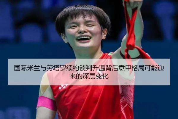 国际米兰与劳塔罗续约谈判升温背后意甲格局可能迎来的深层变化