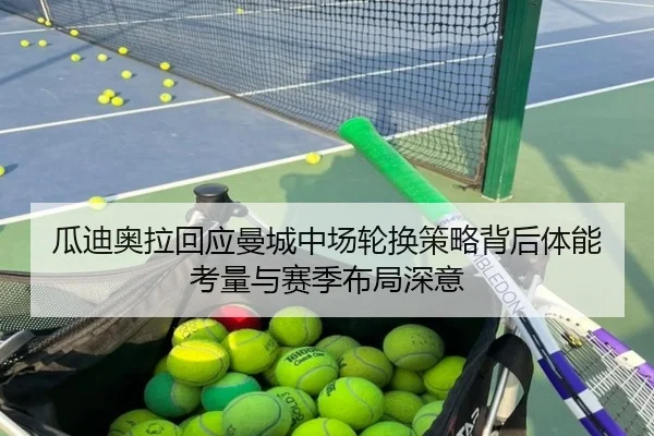 瓜迪奥拉回应曼城中场轮换策略背后体能考量与赛季布局深意